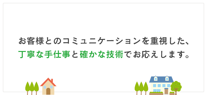 お客様とのコニュニケーションを重視した、丁寧な手仕事と確かな技術でお応えします。